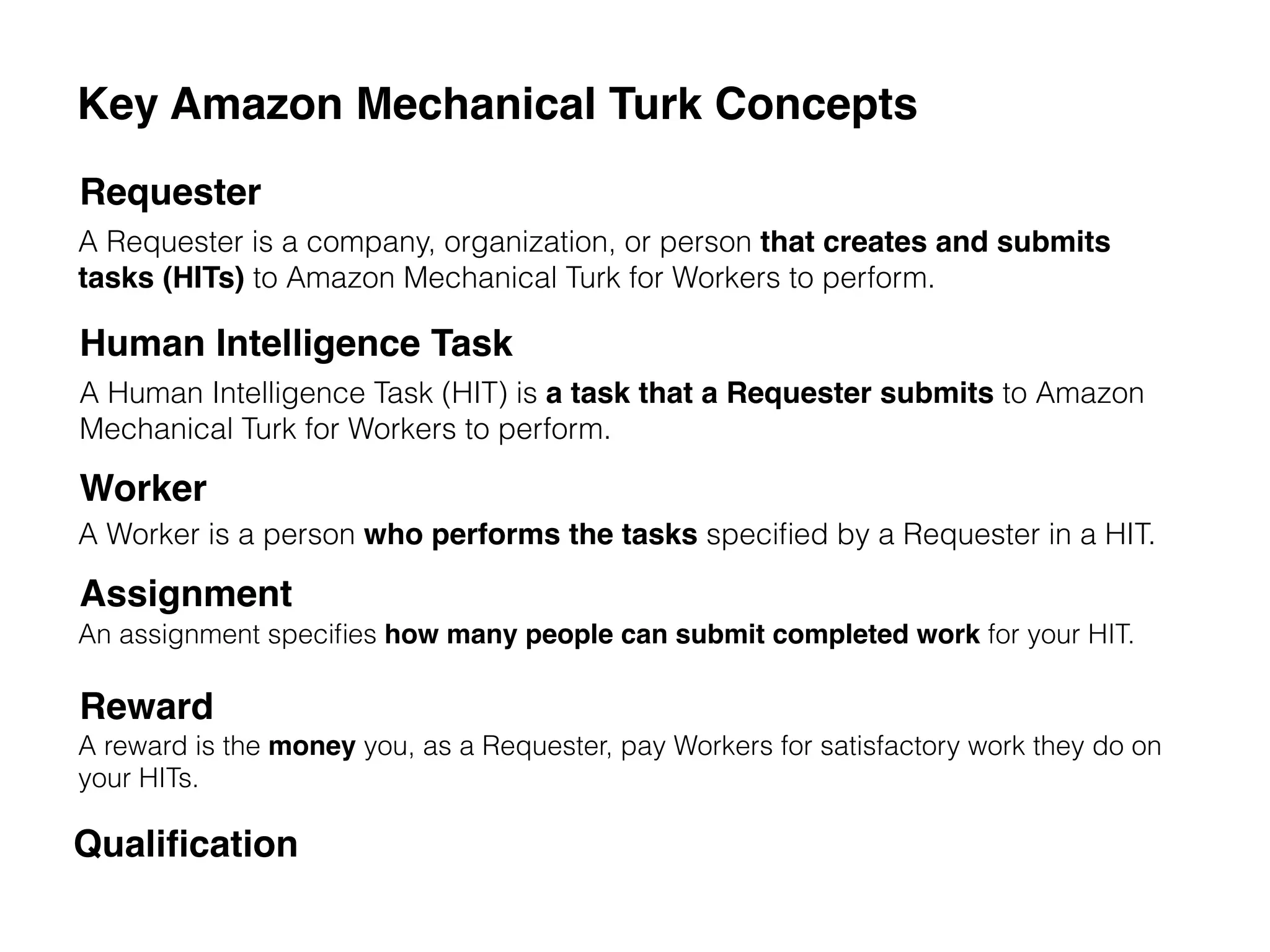 Key Amazon Mechanical Turk Concepts
Requester
Human Intelligence Task
Worker
Assignment
Reward
A Requester is a company, organization, or person that creates and submits
tasks (HITs) to Amazon Mechanical Turk for Workers to perform.
A Human Intelligence Task (HIT) is a task that a Requester submits to Amazon
Mechanical Turk for Workers to perform.
A Worker is a person who performs the tasks speciﬁed by a Requester in a HIT.
An assignment speciﬁes how many people can submit completed work for your HIT.
A reward is the money you, as a Requester, pay Workers for satisfactory work they do on
your HITs.
Qualiﬁcation
 