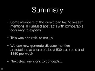 Summary
• Some members of the crowd can tag “disease”
mentions in PubMed abstracts with comparable
accuracy to experts
• This was nontrivial to set up
• We can now generate disease mention
annotations at a rate of about 500 abstracts and
$150 per week
• Next step: mentions to concepts…
23
 