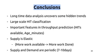 Conclusions
- Long time data analysis uncovers some hidden trends
- Large scale HIT classification
- Important features in throughput prediction (HITs
available, Age_minutes)
- Supply is Elastic
- (More work available -> More work Done)
- Supply and Demand are periodic (7-10days) 39
 