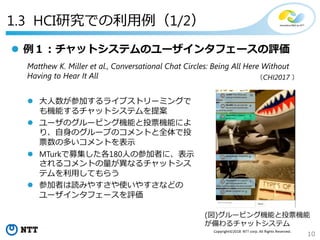 10
Copyright©2018 NTT corp. All Rights Reserved.
1.3 HCI研究での利用例（1/2）
 例１：チャットシステムのユーザインタフェースの評価
Matthew K. Miller et al., Conversational Chat Circles: Being All Here Without
Having to Hear It All
 大人数が参加するライブストリーミングで
も機能するチャットシステムを提案
 ユーザのグルーピング機能と投票機能によ
り、自身のグループのコメントと全体で投
票数の多いコメントを表示
 MTurkで募集した各180人の参加者に、表示
されるコメントの量が異なるチャットシス
テムを利用してもらう
 参加者は読みやすさや使いやすさなどの
ユーザインタフェースを評価
(図)グルーピング機能と投票機能
が備わるチャットシステム
（CHI2017 ）
 