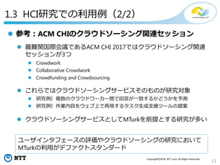 11
Copyright©2018 NTT corp. All Rights Reserved.
1.3 HCI研究での利用例（2/2）
 参考：ACM CHIのクラウドソーシング関連セッション
 最難関国際会議であるACM CHI 2017ではクラウドソーシング関連
セッションが3つ
 Crowdwork
 Collaborative Crowdwork
 Crowdfunding and Crowdsourcing
 これらではクラウドソーシングサービスそのものが研究対象
 研究例）複数のクラウドワーカー間で回答が一致するかどうかを予測
 研究例）作業内容をウェブ上で再現するタスク生成支援ツールの提案
 クラウドソーシングサービスとしてMTurkを前提とする研究が多い
ユーザインタフェースの評価やクラウドソーシングの研究において
MTurkの利用がデファクトスタンダード
 