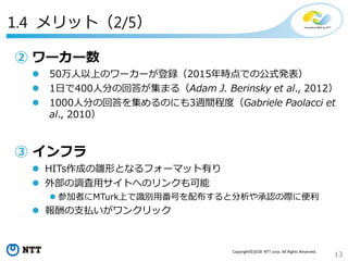 13
Copyright©2018 NTT corp. All Rights Reserved.
1.4 メリット（2/5）
② ワーカー数
 50万人以上のワーカーが登録（2015年時点での公式発表）
 1日で400人分の回答が集まる（Adam J. Berinsky et al., 2012）
 1000人分の回答を集めるのにも3週間程度（Gabriele Paolacci et
al., 2010）
③ インフラ
 HITs作成の雛形となるフォーマット有り
 外部の調査用サイトへのリンクも可能
 参加者にMTurk上で識別用番号を配布すると分析や承認の際に便利
 報酬の支払いがワンクリック
 