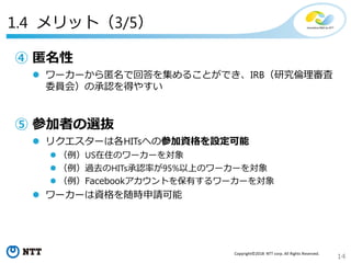 14
Copyright©2018 NTT corp. All Rights Reserved.
1.4 メリット（3/5）
④ 匿名性
 ワーカーから匿名で回答を集めることができ、IRB（研究倫理審査
委員会）の承認を得やすい
⑤ 参加者の選抜
 リクエスターは各HITsへの参加資格を設定可能
 （例）US在住のワーカーを対象
 （例）過去のHITs承認率が95%以上のワーカーを対象
 （例）Facebookアカウントを保有するワーカーを対象
 ワーカーは資格を随時申請可能
 