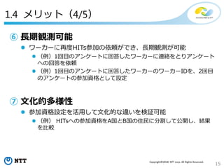15
Copyright©2018 NTT corp. All Rights Reserved.
1.4 メリット（4/5）
⑥ 長期観測可能
 ワーカーに再度HITs参加の依頼ができ、長期観測が可能
 （例）1回目のアンケートに回答したワーカーに連絡をとりアンケート
への回答を依頼
 （例）1回目のアンケートに回答したワーカーのワーカーIDを、2回目
のアンケートの参加資格として設定
⑦ 文化的多様性
 参加資格設定を活用して文化的な違いを検証可能
 （例） HITsへの参加資格をA国とB国の住民に分割して公開し、結果
を比較
 