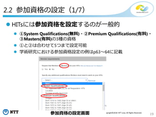 19
Copyright©2018 NTT corp. All Rights Reserved.
 HITsには参加資格を設定するのが一般的
 ①System Qualifications(無料)・②Premium Qualifications(有料)・
③Masters(有料)の3種の資格
 ①と②は合わせて5つまで設定可能
 学術研究における参加資格設定の例はp63～64に記載
参加資格の設定画面
2.2 参加資格の設定（1/7）
 