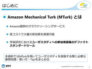 2
Copyright©2018 NTT corp. All Rights Reserved.
はじめに
 Amazon Mechanical Turk (MTurk) とは
 Amazon提供のクラウドソーシングサービス
 低コストで大量の参加者を調達可能
 学術研究におけるユーザスタディへの参加者募集のデファクト
スタンダードツール
本資料ではMTurkを用いてユーザスタディを実施する際に必要な
基礎知識・使い方・Tipsをまとめる
 
