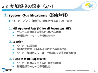 20
Copyright©2018 NTT corp. All Rights Reserved.
① System Qualifications（設定無料）
 ワーカーごとに自動的に算出される以下の３資格
１. HIT Approval Rate (%) for all Requesters’ HITs
 ワーカーが過去に回答したHITsの承認率
 新規登録ワーカーの初期値は100％
2. Location
 ワーカーの居住国
 国単位で設定。USのみ州単位での設定も可能
 ワーカー登録時にワーカーが申請した居住地が初期値
3. Number of HITs approved
 ワーカーが過去に回答したHITsの承認数
 新規登録ワーカーの初期値は0
2.2 参加資格の設定（2/7）
 