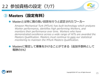 25
Copyright©2018 NTT corp. All Rights Reserved.
③ Masters（設定有料）
 Masterとは特に質の高い回答を行うと認定されたワーカー
 Mastersに限定して募集をかけることができる（追加手数料として
報酬の5%）
2.2 参加資格の設定（7/7）
Amazon Mechanical Turk (MTurk) has built technology which analyzes
Worker performance, identifies high performing Workers, and
monitors their performance over time. Workers who have
demonstrated excellence across a wide range of HITs are awarded the
Masters Qualification. Masters must continue to pass our statistical
monitoring to maintain the MTurk Masters Qualification.
 