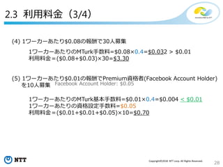 28
Copyright©2018 NTT corp. All Rights Reserved.
(4) 1ワーカーあたり$0.08の報酬で30人募集
1ワーカーあたりのMTurk手数料=$0.08×0.4=$0.032 > $0.01
利用料金＝($0.08+$0.03)×30=$3.30
(5) 1ワーカーあたり$0.01の報酬でPremium資格者(Facebook Account Holder)
を10人募集
1ワーカーあたりのMTurk基本手数料=$0.01×0.4=$0.004 < $0.01
1ワーカーあたりの資格設定手数料=$0.05
利用料金＝($0.01+$0.01+$0.05)×10=$0.70
Facebook Account Holder: $0.05
2.3 利用料金（3/4）
 