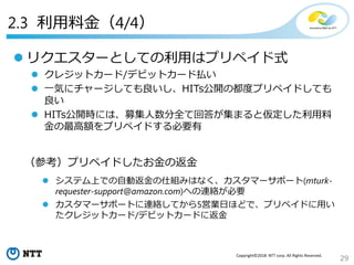 29
Copyright©2018 NTT corp. All Rights Reserved.
（参考）プリペイドしたお金の返金
 システム上での自動返金の仕組みはなく、カスタマーサポート(mturk-
requester-support@amazon.com)への連絡が必要
 カスタマーサポートに連絡してから5営業日ほどで、プリペイドに用い
たクレジットカード/デビットカードに返金
 リクエスターとしての利用はプリペイド式
 クレジットカード/デビットカード払い
 一気にチャージしても良いし、HITs公開の都度プリペイドしても
良い
 HITs公開時には、募集人数分全て回答が集まると仮定した利用料
金の最高額をプリペイドする必要有
2.3 利用料金（4/4）
 