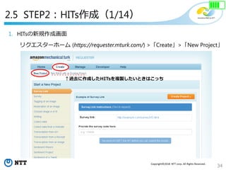 34
Copyright©2018 NTT corp. All Rights Reserved.
1. HITsの新規作成画面
リクエスターホーム (https://requester.mturk.com/) >「Create」>「New Project」
↑過去に作成したHITsを複製したいときはこっち
2.5 STEP2：HITs作成（1/14）
 