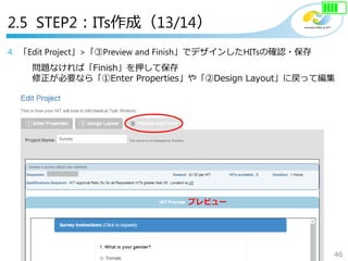46
Copyright©2018 NTT corp. All Rights Reserved.
4. 「Edit Project」>「③Preview and Finish」でデザインしたHITsの確認・保存
問題なければ「Finish」を押して保存
修正が必要なら「①Enter Properties」や「②Design Layout」に戻って編集
プレビュー
2.5 STEP2：ITs作成（13/14）
 