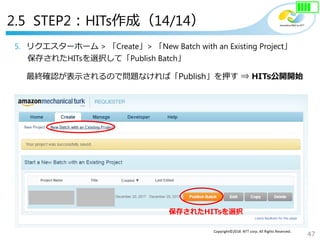 47
Copyright©2018 NTT corp. All Rights Reserved.
5. リクエスターホーム > 「Create」> 「New Batch with an Existing Project」
保存されたHITsを選択して「Publish Batch」
最終確認が表示されるので問題なければ「Publish」を押す ⇒ HITs公開開始
※プリペイドのチャージ金額が足りていない場合、支払い画面が表示される
保存されたHITsを選択
2.5 STEP2：HITs作成（14/14）
 