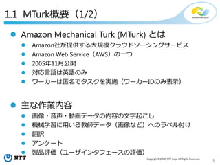 5
Copyright©2018 NTT corp. All Rights Reserved.
1.1 MTurk概要（1/2）
 Amazon Mechanical Turk (MTurk) とは
 Amazon社が提供する大規模クラウドソーシングサービス
 Amazon Web Service（AWS）の一つ
 2005年11月公開
 対応言語は英語のみ
 ワーカーは匿名でタスクを実施（ワーカーIDのみ表示）
 主な作業内容
 画像・音声・動画データの内容の文字起こし
 機械学習に用いる教師データ（画像など）へのラベル付け
 翻訳
 アンケート
 製品評価（ユーザインタフェースの評価）
 