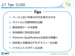 52
Copyright©2018 NTT corp. All Rights Reserved.
2.7 Tips（1/10）
Tips
① ページ上位に自身のHITsを表示させる
② タイトルに所要時間を記載
③ 無効回答データを削除
④ 参加資格に居住国を設定
⑤ Premium Qualificationsの設定は慎重に
⑥ 回答者と母集団のデモグラフィーを比較
⑦ パイロットスタディは必須
 