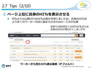 53
Copyright©2018 NTT corp. All Rights Reserved.
2.7 Tips（2/10）
① ページ上位に自身のHITsを表示させる
 MTurkでは公開されるHITsの数が非常に多いため、自身のHITsを
より多くのワーカーの目に留まらせるための一工夫が必要
ワーカーから見たHITs表示画面（デフォルト）
全部で1000件近くのHITsがあるため
自身のHITsが埋もれてしまいがち
 