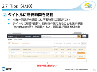 55
Copyright©2018 NTT corp. All Rights Reserved.
2.7 Tips（4/10）
② タイトルに所要時間を記載
 HITs一覧表示の画面には所要時間の記載がない
 タイトルに所要時間や、簡単な作業であることを表す単語
（short,easy等）を記載すると、閲覧数が増える傾向有
所要時間の欄がない
 