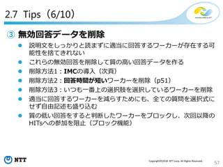 57
Copyright©2018 NTT corp. All Rights Reserved.
2.7 Tips（6/10）
③ 無効回答データを削除
 説明文をしっかりと読まずに適当に回答するワーカーが存在する可
能性を捨てきれない
 これらの無効回答を削除して質の高い回答データを作る
 削除方法1：IMCの導入（次頁）
 削除方法2：回答時間が短いワーカーを削除（p51）
 削除方法3：いつも一番上の選択肢を選択しているワーカーを削除
 適当に回答するワーカーを減らすためにも、全ての質問を選択式に
せず自由記述も盛り込む
 質の低い回答をすると判断したワーカーをブロックし、次回以降の
HITsへの参加を阻止（ブロック機能）
 