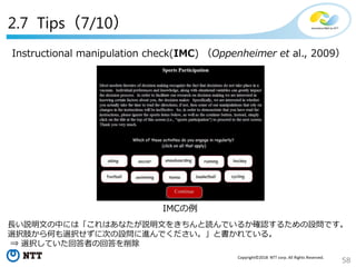 58
Copyright©2018 NTT corp. All Rights Reserved.
2.7 Tips（7/10）
Instructional manipulation check(IMC) （Oppenheimer et al., 2009）
IMCの例
長い説明文の中には「これはあなたが説明文をきちんと読んでいるか確認するための設問です。
選択肢から何も選択せずに次の設問に進んでください。」と書かれている。
⇒ 選択していた回答者の回答を削除
 