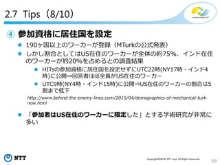 59
Copyright©2018 NTT corp. All Rights Reserved.
2.7 Tips（8/10）
④ 参加資格に居住国を設定
 190ヶ国以上のワーカーが登録（MTurkの公式発表）
 しかし割合としてはUS在住のワーカーが全体の約75%、インド在住
のワーカーが約20％を占めるとの調査結果
 HITsの参加資格に居住国を設定せずにUTC22時(NY17時・インド4
時)に公開⇒回答者ほぼ全員がUS在住のワーカー
 UTC9時(NY4時・インド15時)に公開⇒US在住のワーカーの割合は5
割まで低下
 「参加者はUS在住のワーカーに限定した」とする学術研究が非常に
多い
http://www.behind-the-enemy-lines.com/2015/04/demographics-of-mechanical-turk-
now.html
 