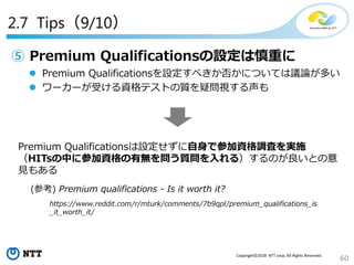 60
Copyright©2018 NTT corp. All Rights Reserved.
2.7 Tips（9/10）
⑤ Premium Qualificationsの設定は慎重に
 Premium Qualificationsを設定すべきか否かについては議論が多い
 ワーカーが受ける資格テストの質を疑問視する声も
Premium Qualificationsは設定せずに自身で参加資格調査を実施
（HITsの中に参加資格の有無を問う質問を入れる）するのが良いとの意
見もある
(参考) Premium qualifications - Is it worth it?
https://www.reddit.com/r/mturk/comments/7b9qpl/premium_qualifications_is
_it_worth_it/
 