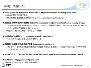 62
Copyright©2018 NTT corp. All Rights Reserved.
◆Panos Ipeirotis先生(NewYork大学)のブログ http://www.behind-the-enemy-lines.com/
- MTurkに関する記事が多数
- MTurkに関する論文を多数執筆 ⇒ http://www.ipeirotis.com/publications/
◆金岡先生(東邦大学)の発表資料 https://www.slideshare.net/akirakanaoka/usable-security-privacy
- 『Usable Security & Privacy研究での クラウドソーシング利用の現状』（第23回セキュリティ心理学と
トラスト合同研究発表会 企画セッション）
- 事例紹介・利用状況など（セキュリティ分野）
◆RedditのMTurkスレッド https://www.reddit.com/r/mturk/
- MTurkに関するQ&Aが盛んに投稿されている
◆伊藤言さん(東京大学)のブログ記事 http://genito.net/?p=652
-『オンラインでの実験参加者調達/実験や調査を可能にするために – Amazon Mechanical Turkやその他
ソフトウェアについて』
◆MTurkコミュニティのサイト http://www.mturkgrind.com/ や https://www.mturkcrowd.com/ 等
◆TurkPrime https://www.turkprime.com/
- MTurkのツールキットや統計情報を提供
（参考）関連サイト
 