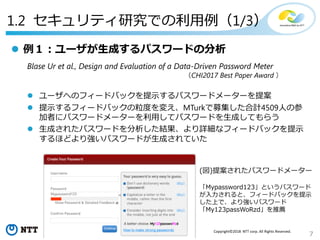7
Copyright©2018 NTT corp. All Rights Reserved.
1.2 セキュリティ研究での利用例（1/3）
 例１：ユーザが生成するパスワードの分析
Blase Ur et al., Design and Evaluation of a Data-Driven Password Meter
（CHI2017 Best Paper Award ）
 ユーザへのフィードバックを提示するパスワードメーターを提案
 提示するフィードバックの粒度を変え、MTurkで募集した合計4509人の参
加者にパスワードメーターを利用してパスワードを生成してもらう
 生成されたパスワードを分析した結果、より詳細なフィードバックを提示
するほどより強いパスワードが生成されていた
(図)提案されたパスワードメーター
「Mypassword123」というパスワード
が入力されると、フィードバックを提示
した上で、より強いパスワード
「My123passWoRzd」を推薦
 