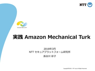 Copyright©2018 NTT corp. All Rights Reserved.
実践 Amazon Mechanical Turk
2018年3月
NTT セキュアプラットフォーム研究所
長谷川 彩子
 