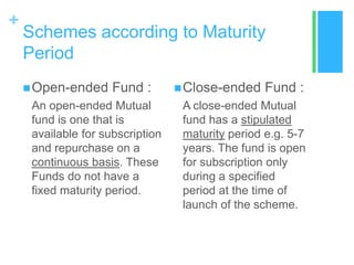 +

Schemes according to Maturity
Period
 Open-ended

Fund :

An open-ended Mutual
fund is one that is
available for subscription
and repurchase on a
continuous basis. These
Funds do not have a
fixed maturity period.

 Close-ended

Fund :

A close-ended Mutual
fund has a stipulated
maturity period e.g. 5-7
years. The fund is open
for subscription only
during a specified
period at the time of
launch of the scheme.

 