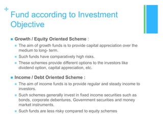 +

Fund according to Investment
Objective


Growth / Equity Oriented Scheme :




Such funds have comparatively high risks.





The aim of growth funds is to provide capital appreciation over the
medium to long- term.
These schemes provide different options to the investors like
dividend option, capital appreciation, etc.

Income / Debt Oriented Scheme :


The aim of income funds is to provide regular and steady income to
investors.



Such schemes generally invest in fixed income securities such as
bonds, corporate debentures, Government securities and money
market instruments.



Such funds are less risky compared to equity schemes

 