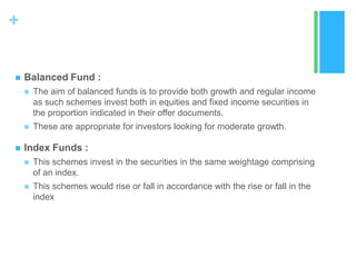 +


Balanced Fund :






The aim of balanced funds is to provide both growth and regular income
as such schemes invest both in equities and fixed income securities in
the proportion indicated in their offer documents.
These are appropriate for investors looking for moderate growth.

Index Funds :


This schemes invest in the securities in the same weightage comprising
of an index.



This schemes would rise or fall in accordance with the rise or fall in the
index

 