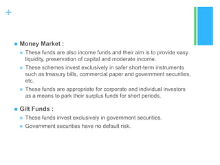 +


Money Market :




These schemes invest exclusively in safer short-term instruments
such as treasury bills, commercial paper and government securities,
etc.





These funds are also income funds and their aim is to provide easy
liquidity, preservation of capital and moderate income.

These funds are appropriate for corporate and individual investors
as a means to park their surplus funds for short periods.

Gilt Funds :


These funds invest exclusively in government securities.



Government securities have no default risk.

 