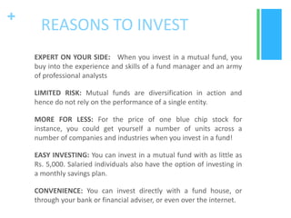+

REASONS TO INVEST
EXPERT ON YOUR SIDE: When you invest in a mutual fund, you
buy into the experience and skills of a fund manager and an army
of professional analysts
LIMITED RISK: Mutual funds are diversification in action and
hence do not rely on the performance of a single entity.
MORE FOR LESS: For the price of one blue chip stock for
instance, you could get yourself a number of units across a
number of companies and industries when you invest in a fund!
EASY INVESTING: You can invest in a mutual fund with as little as
Rs. 5,000. Salaried individuals also have the option of investing in
a monthly savings plan.
CONVENIENCE: You can invest directly with a fund house, or
through your bank or financial adviser, or even over the internet.

 
