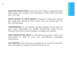 +
INVESTOR PROTECTION: A mutual fund in India is registered with
SEBI, which also monitors the operations of the fund to protect
your interests.
QUICK ACCESS TO YOUR MONEY: It's good to know that should
you need your money at short notice, you can usually get it in
four working days.

TRANSPARENCY: As an investor, you get updates on the value of
your units, information on specific investments made by the
mutual fund and the fund manager's strategy and outlook.
LOW TRANSACTION COSTS: A mutual fund, by sheer scale of its
investments is able to carry out cost-effective brokerage
transactions.
TAX BENEFITS: Over the years, tax policies on mutual funds have
been favorable to investors and continue to be so.

 
