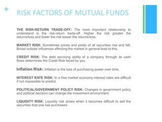 + RISK FACTORS OF MUTUAL FUNDS
THE RISK-RETURN TRADE-OFF: The most important relationship to
understand is the risk-return trade-off. Higher the risk greater the
returns/loss and lower the risk lesser the returns/loss.
MARKET RISK: Sometimes prices and yields of all securities rise and fall.
Broad outside influences affecting the market in general lead to this.
CREDIT RISK: The debt servicing ability of a company through its cash
flows determines the Credit Risk faced by you.

Inflation Risk: Inflation is the loss of purchasing power over time.
INTEREST RATE RISK: In a free market economy interest rates are difficult
if not impossible to predict.
POLITICAL/GOVERNMENT POLICY RISK: Changes in government policy
and political decision can change the investment environment.
LIQUIDITY RISK: Liquidity risk arises when it becomes difficult to sell the
securities that one has purchased.

 