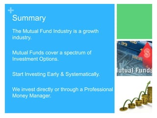 +

Summary
The Mutual Fund Industry is a growth
industry.
Mutual Funds cover a spectrum of
Investment Options.
Start Investing Early & Systematically.

We invest directly or through a Professional
Money Manager.

 