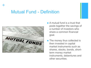 +
Mutual Fund - Definition


A mutual fund is a trust that
pools together the savings of
a number of investors who
share a common financial
goal.



The money thus collected is
then invested in capital
market instruments such as
shares, stocks, bonds, shortterm money market
instruments, debentures and
other securities.

 