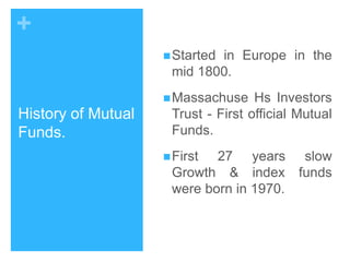 +
 Started

in Europe in the
mid 1800.

 Massachuse

History of Mutual
Funds.

Hs Investors
Trust - First official Mutual
Funds.

 First

27 years slow
Growth & index funds
were born in 1970.

 