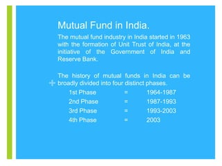 Mutual Fund in India.
The mutual fund industry in India started in 1963
with the formation of Unit Trust of India, at the
initiative of the Government of India and
Reserve Bank.

+

The history of mutual funds in India can be
broadly divided into four distinct phases.
1st Phase
=
1964-1987
2nd Phase
=
1987-1993
3rd Phase
=
1993-2003
4th Phase
=
2003

 
