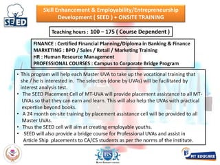   The actual CAT/CET training will go on from the July month of S.Y.B.Com. up to the June month of T.Y. followed by exhaustive testing up to January month of TY. If an UVA also opts for GMAT,  additional 100 hours coaching from July to Sept during TY will be offered.