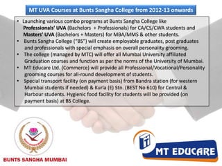 MT UVA Courses at Bunts Sangha College from 2012-13 onwards 	Launching various combo programs at Bunts Sangha College like      Professionals’ UVA (Bachelors  + Professionals) for CA/CS/CWA students and         Masters’ UVA (Bachelors + Masters) 	for MBA/MMS & other students.    Bunts Sangha College (“BS”) will create employable graduates, post graduates       and professionals with special emphasis on overall personality grooming.    The college (managed by MTC) will offer all Mumbai University affiliated       Graduation courses and function as per the norms of the University of Mumbai.    MT Educare Ltd. (Commerce) will provide all Professional/Vocational/Personality       grooming courses for all-round development of students.    Special transport facility (on payment basis) from Bandra station (for western       Mumbai students if needed) & Kurla (E) Stn. (BEST No 610) for Central &           Harbour students. Hygienic food facility for students will be provided (on       payment basis) at BS College.