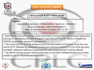 CPLC (CAT/CET/GMAT)220 hrs of CAT & CET + 70 hrs of GRTSubjects : Quantitative Aptitude + Verbal Ability + Grammar + Wordlist + Logical Reasoning + Data Interpretation + Basic & Relevant Math & English of 9th to 12th  Each Master UVA will undergo a basic Grass Root Training (GRT) comprising of exhaustive  training on  the syllabus of Math & English, especially of 9th to 12th which is relevant for CAT/CET preparation  during F.Y. second term. 