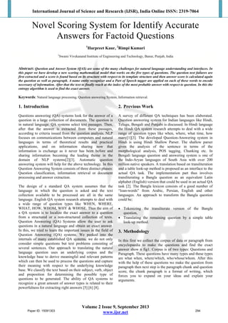 International Journal of Science and Research (IJSR), India Online ISSN: 2319-7064
Volume 2 Issue 9, September 2013
www.ijsr.net
Novel Scoring System for Identify Accurate
Answers for Factoid Questions
1
Harpreet Kaur, 2
Rimpi Kumari
1
Swami Vivekanand Institute of Engineering and Technology, Banur, Punjab, India
Abstract: Question and Answer System (QAS) are some of the many challenges for natural language understanding and interfaces. In
this paper we have develop a new scoring mathematical model that works on the five types of questions. The question text failures are
first extracted and a score is found based on its structure with respect to its template structure and then answer score is calculated again
the question as well as paragraph. A name entity recognizer and a Part of Speech tagger are applied on each of these words to encode
necessary of information. After that the text to finally reach at the index of the most probable answer with respect to question. In this the
entropy algorithm is used to find the exact answer.
Keywords: Natural language processing, Question answering System, Information retrieval.
1. Introduction
Questions answering (QA) systems look for the answer of a
question in a large collection of documents. The question is
in natural language. QA systems select text passages. Then,
after that the answer is extracted from these passages,
according to criteria issued from the question analysis. NLP
focuses on communications between computers and natural
languages in terms of theoretical results and practical
applications, and on information sharing now that
information is exchange as it never has been before and
sharing information becoming the leading theme in the
domain of NLP systems[2][3]. Automatic question
answering system will help for the above technology. In this
Question Answering System consists of three distinct phases:
Question classification, information retrieval or document
processing and answer extraction.
The design of a standard QA system assumes that the
language in which the question is asked and the text
collection available to be processed are all in the same
language. English QA system research attempts to deal with
a wide range of question types like WHEN, WHERE,
WHAT, HOW, WHOM, WHY & WHOSE. Thus the aim of
a QA system is to localize the exact answer to a question
from a structured or a non-structured collection of texts.
Question Answering (QA) Systems allow the user to ask
questions in a natural language and obtain an exact answer.
In this, we tried to learn the important issues in the field of
Question Answering (QA) systems. We peeked into the
internals of many established QA systems. we do not only
consider simple questions but text problems consisting of
several sentences. Our approach to translating the natural
language question uses an underlying corpus and the
knowledge base to derive meaningful and relevant patterns
which can then be used to process the questions and capture
their meaning with respect to the underlying knowledge
base. We classify the text based on their subject, verb, object
and preposition for determining the possible type of
questions to be generated. The ability of QA systems to
recognize a great amount of answer types is related to their
powerfulness for extracting right answers [5] [6] [8].
2. Previous Work
A survey of different QA techniques has been elaborated.
Question answering system for Indian languages like Hindi,
Telugu, Bengali and Punjabi is discussed. In Hindi language
the Hindi QA system research attempts to deal with a wide
range of question types like when, where, what time, how
many[1][3]. The developed Question-Answering system in
Hindi is using Hindi Shallow Parser. The shallow parser
gives the analysis of the sentence in terms of the
morphological analysis, POS tagging, Chunking etc. In
Bengali language question and answering system is one of
the Indo-Aryan languages of South Asia with over 200
million native speakers. A translation based on transliteration
and a table look-up method is proposed as an interface to the
actual QA task. The implementation part thus involves
transliterating a Bangla question as an equivalent Latin
alphabet (English) version that could be used in an actual QA
task [2]. The Bangla lexicon consists of a good number of
“loan-words” from Arabic, Persian, English and other
languages. An approach to transform the Bangla question
could be;
 Tokenizing the transliterate version of the Bangla
question,
 Translating the remaining question by a simple table
look-up method.
3. Methodology
In this first we collect the corpus of data or paragraph from
encyclopaedia to make the questions and find the exact
answer show n fig1. Corpus is of two types: Questions and
Paragraph. These questions have many types and these types
are what when, where/which, who/whose/whom. After this
with the help of these questions we make the question from
paragraph then next step is the paragraph chunk and question
score, the chunk paragraph is a format of writing, which
forces you to expand on your ideas and explain your
arguments.
Paper ID: 15091303 294
 