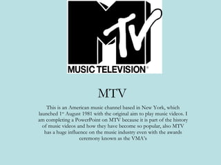 MTV This is an American music channel based in New York, which launched 1 st  August 1981 with the original aim to play music videos. I am completing a PowerPoint on MTV because it is part of the history of music videos and how they have become so popular, also MTV has a huge influence on the music industry even with the awards ceremony known as the VMA’s 