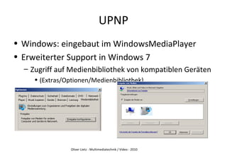 Oliver Lietz - Multimediatechnik / Video - 2010
UPNP
• Windows: eingebaut im WindowsMediaPlayer
• Erweiterter Support in Windows 7
– Zugriff auf Medienbibliothek von kompatiblen Geräten
• (Extras/Optionen/Medienbibliothek)
 