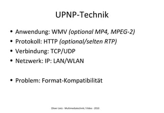 Oliver Lietz - Multimediatechnik / Video - 2010
UPNP-Technik
• Anwendung: WMV (optional MP4, MPEG-2)
• Protokoll: HTTP (optional/selten RTP)
• Verbindung: TCP/UDP
• Netzwerk: IP: LAN/WLAN
• Problem: Format-Kompatibilität
 