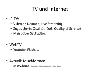 Oliver Lietz - Multimediatechnik / Video - 2010
TV und Internet
• IP-TV:
– Video on Demand, Live Streaming
– Zugesicherte Qualität (QoS, Quality of Service)
– Meist über SetTopBox
• WebTV:
– Youtube, Flash, …
• Aktuell: Mischformen
– Maxxdome, …
 