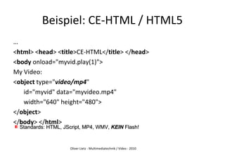 Oliver Lietz - Multimediatechnik / Video - 2010
Beispiel: CE-HTML / HTML5
…
<html> <head> <title>CE-HTML</title> </head>
<body onload="myvid.play(1)">
My Video:
<object type="video/mp4"
id="myvid" data="myvideo.mp4"
width="640" height="480">
</object>
</body> </html>
Standards: HTML, JScript, MP4, WMV,Standards: HTML, JScript, MP4, WMV, KEINKEIN Flash!Flash!
 