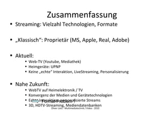 Oliver Lietz - Multimediatechnik / Video - 2010
Zusammenfassung
• Streaming: Vielzahl Technologien, Formate
• „Klassisch“: Proprietär (MS, Apple, Real, Adobe)
• Aktuell:
• Web-TV (Youtube, Mediathek)
• Heimgeräte: UPNP
• Keine „echte“ Interaktion, LiveStreaming, Personalisierung
• Nahe Zukunft:
• WebTV auf Heimelektronik / TV
• Konvergenz der Medien und Gerätetechnologien
• Echte Interaktion, personalisierte Streams
• 3D, HDTV-Streaming, Mediendatenbanken
Format-Problem ?Format-Problem ?
 