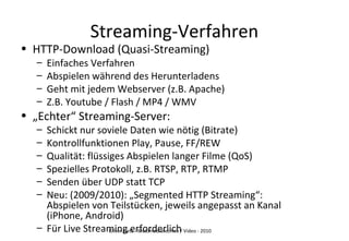 Oliver Lietz - Multimediatechnik / Video - 2010
Streaming-Verfahren
• HTTP-Download (Quasi-Streaming)
– Einfaches Verfahren
– Abspielen während des Herunterladens
– Geht mit jedem Webserver (z.B. Apache)
– Z.B. Youtube / Flash / MP4 / WMV
• „Echter“ Streaming-Server:
– Schickt nur soviele Daten wie nötig (Bitrate)
– Kontrollfunktionen Play, Pause, FF/REW
– Qualität: flüssiges Abspielen langer Filme (QoS)
– Spezielles Protokoll, z.B. RTSP, RTP, RTMP
– Senden über UDP statt TCP
– Neu: (2009/2010): „Segmented HTTP Streaming“:
Abspielen von Teilstücken, jeweils angepasst an Kanal
(iPhone, Android)
– Für Live Streaming erforderlich
 